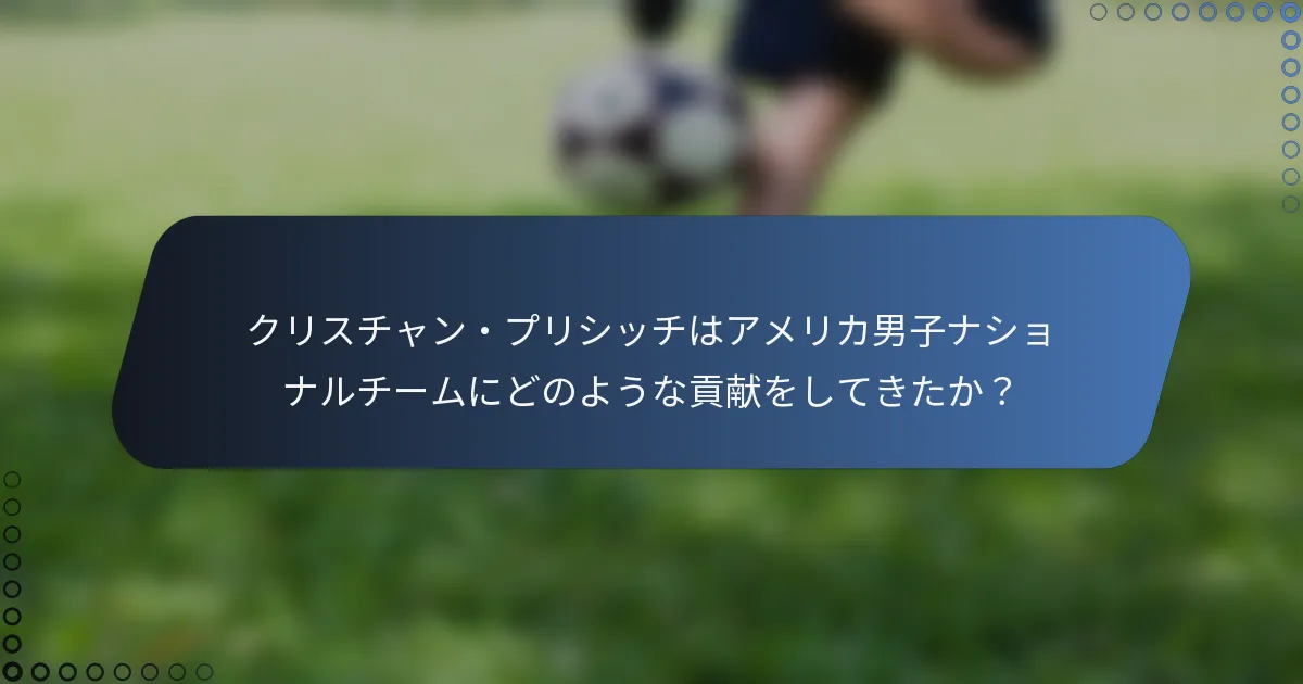 クリスチャン・プリシッチはアメリカ男子ナショナルチームにどのような貢献をしてきたか？