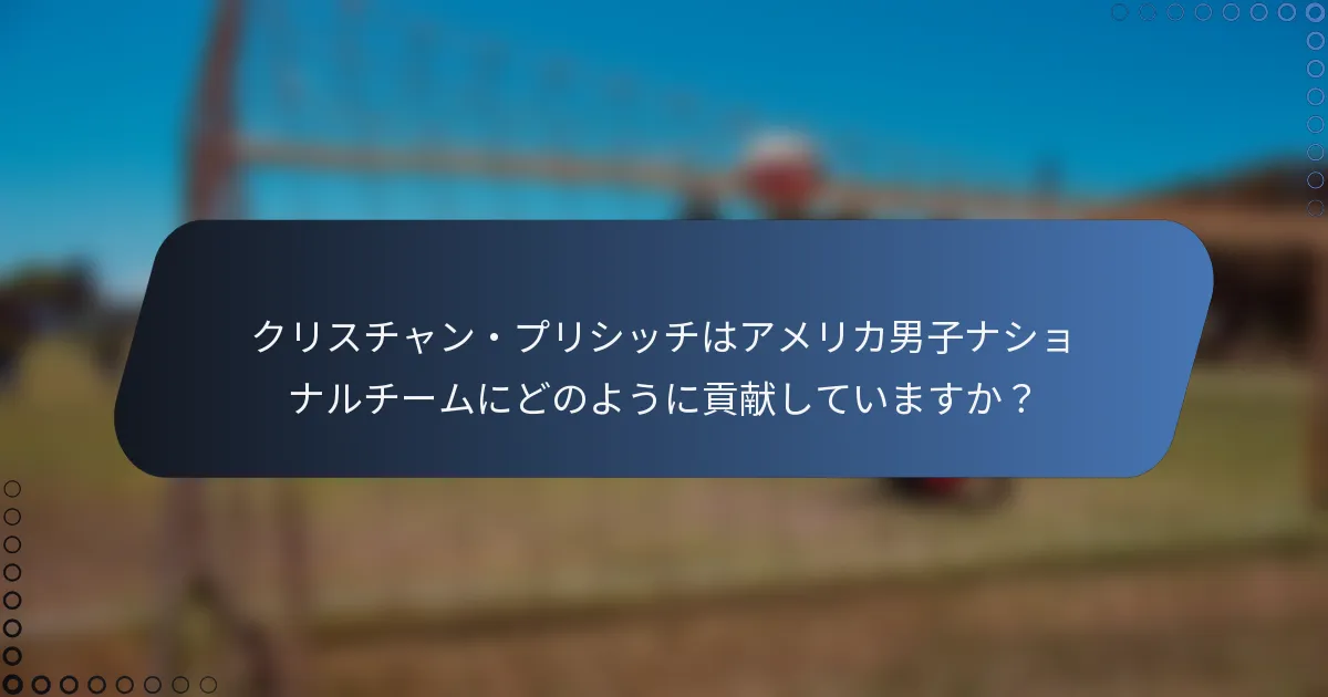 クリスチャン・プリシッチはアメリカ男子ナショナルチームにどのように貢献していますか？