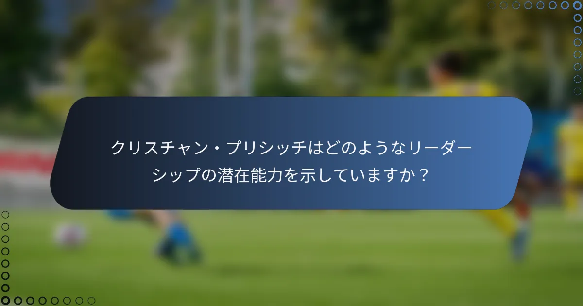 クリスチャン・プリシッチはどのようなリーダーシップの潜在能力を示していますか？