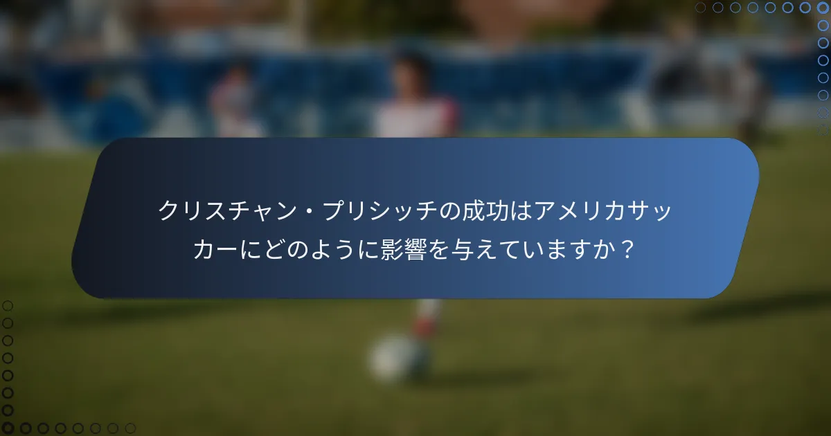 クリスチャン・プリシッチの成功はアメリカサッカーにどのように影響を与えていますか？